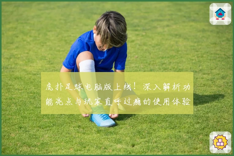 虎扑足球电脑版上线！深入解析功能亮点与玩家直呼过瘾的使用体验