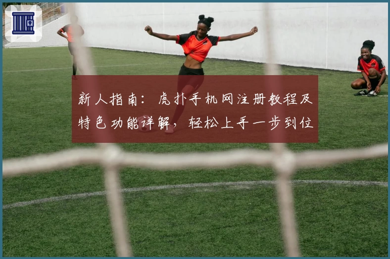 新人指南：虎扑手机网注册教程及特色功能详解，轻松上手一步到位