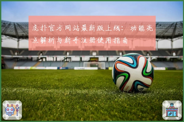 虎扑官方网站最新版上线:功能亮点解析与新手注册使用指南