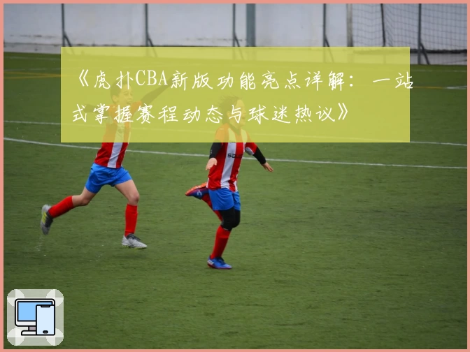 《虎扑CBA新版功能亮点详解：一站式掌握赛程动态与球迷热议》