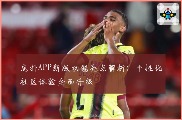 虎扑APP新版功能亮点解析：个性化社区体验全面升级