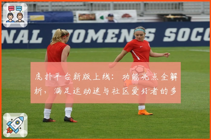 虎扑平台新版上线：功能亮点全解析，满足运动迷与社区爱好者的多元需求