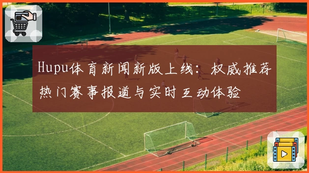 Hupu体育新闻新版上线:权威推荐热门赛事报道与实时互动体验