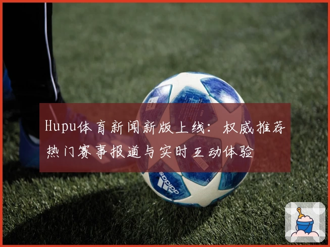 Hupu体育新闻新版上线：权威推荐热门赛事报道与实时互动体验