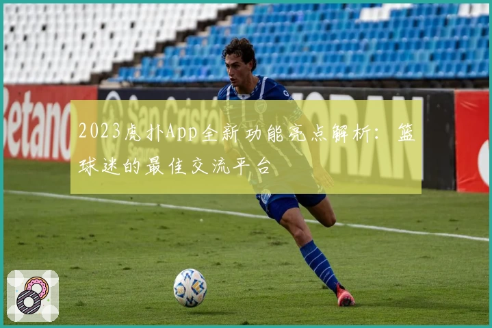 2023虎扑App全新功能亮点解析：篮球迷的最佳交流平台