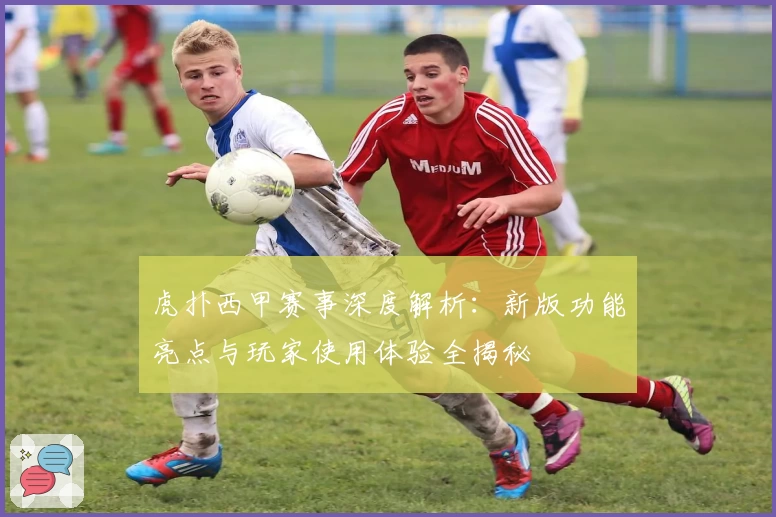 虎扑西甲赛事深度解析：新版功能亮点与玩家使用体验全揭秘