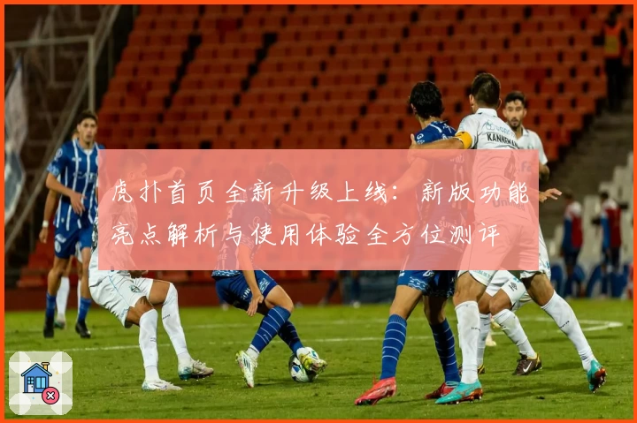 虎扑首页全新升级上线:新版功能亮点解析与使用体验全方位测评