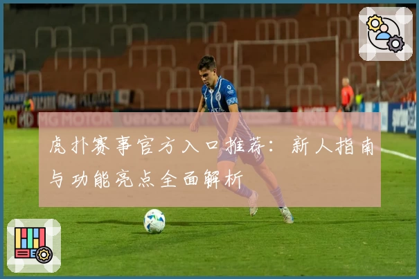 虎扑赛事官方入口推荐：新人指南与功能亮点全面解析