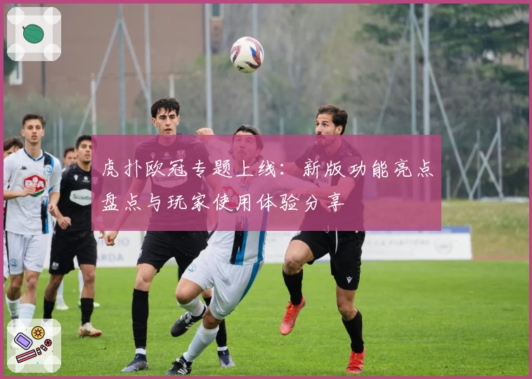 虎扑欧冠专题上线：新版功能亮点盘点与玩家使用体验分享