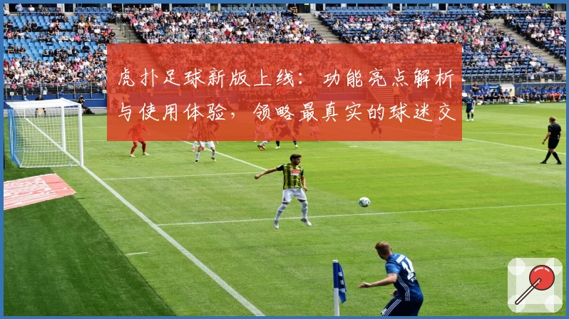 虎扑足球新版上线：功能亮点解析与使用体验，领略最真实的球迷交流平台