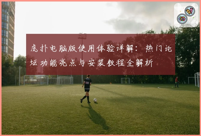 虎扑电脑版使用体验详解：热门论坛功能亮点与安装教程全解析