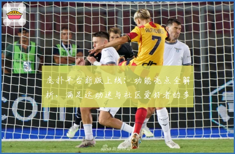 虎扑平台新版上线：功能亮点全解析，满足运动迷与社区爱好者的多元需求