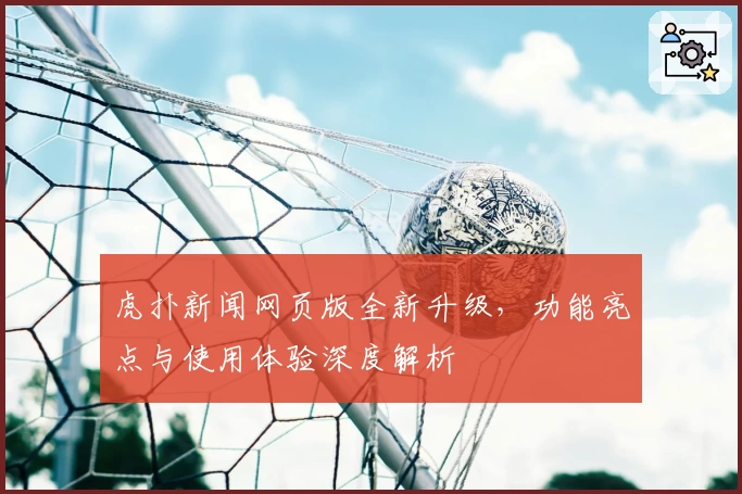 虎扑新闻网页版全新升级，功能亮点与使用体验深度解析