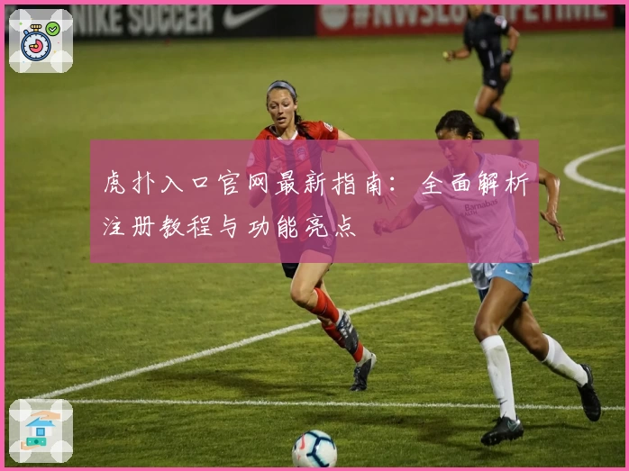 虎扑入口官网最新指南：全面解析注册教程与功能亮点