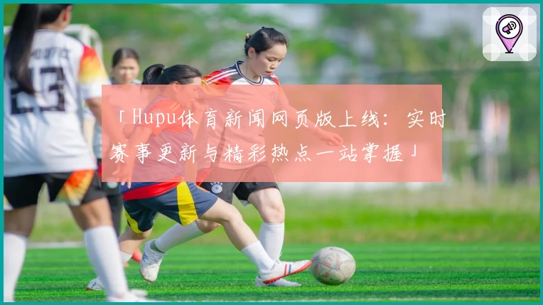 「Hupu体育新闻网页版上线：实时赛事更新与精彩热点一站掌握」