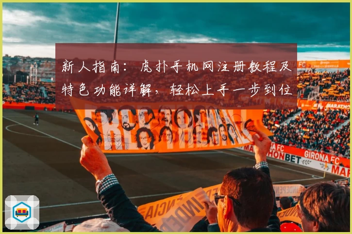 新人指南：虎扑手机网注册教程及特色功能详解，轻松上手一步到位
