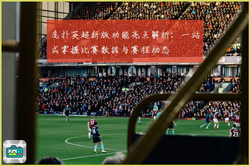 虎扑英超新版功能亮点解析：一站式掌握比赛数据与赛程动态