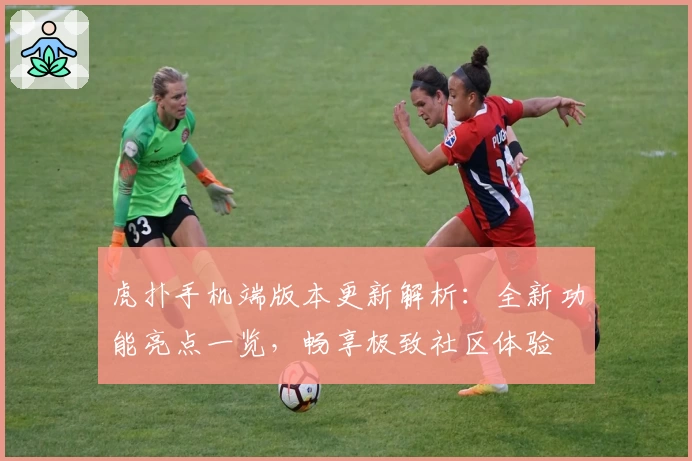 虎扑手机端版本更新解析:全新功能亮点一览,畅享极致社区体验