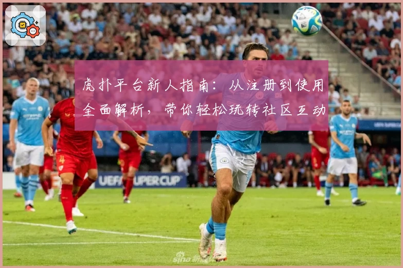 虎扑平台新人指南：从注册到使用全面解析，带你轻松玩转社区互动