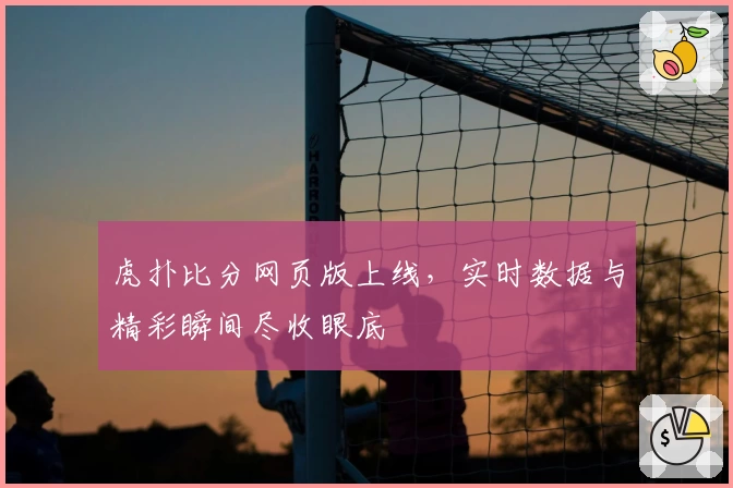 虎扑比分网页版上线，实时数据与精彩瞬间尽收眼底