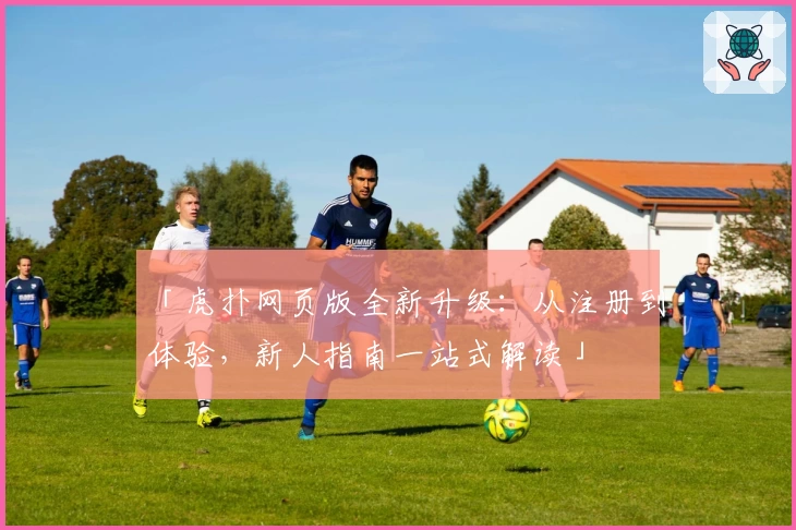 「虎扑网页版全新升级：从注册到体验，新人指南一站式解读」