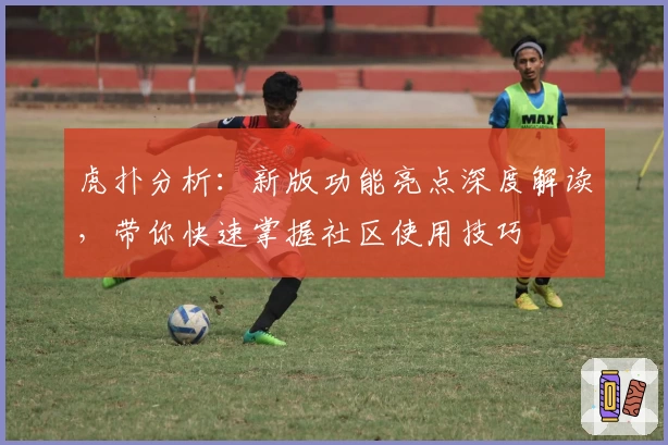 虎扑分析：新版功能亮点深度解读，带你快速掌握社区使用技巧