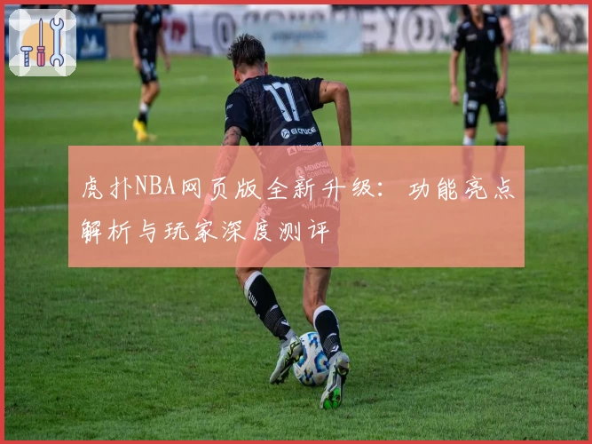 虎扑NBA网页版全新升级：功能亮点解析与玩家深度测评